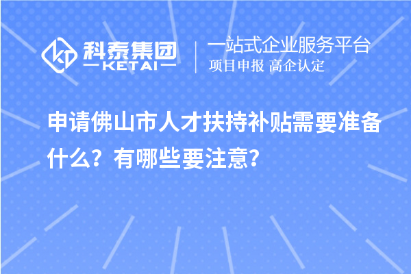 申請佛山市人才扶持補貼需要準備什么？有哪些要注意？
