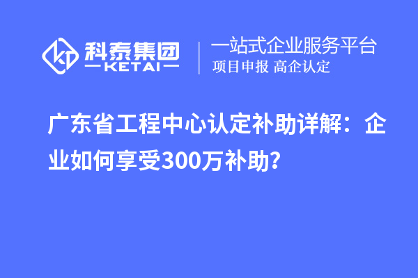廣東省工程中心認定補助詳解：企業如何享受300萬補助？