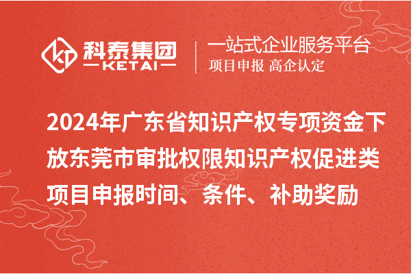 2024年廣東省知識產權專項資金下放東莞市審批權限知識產權促進類項目申報時間、條件、補助獎勵