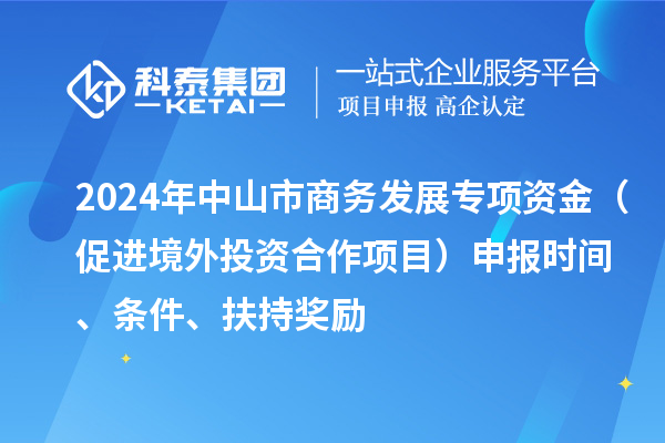 2024年中山市商務發展專項資金（促進境外投資合作項目）申報時間、條件、扶持獎勵