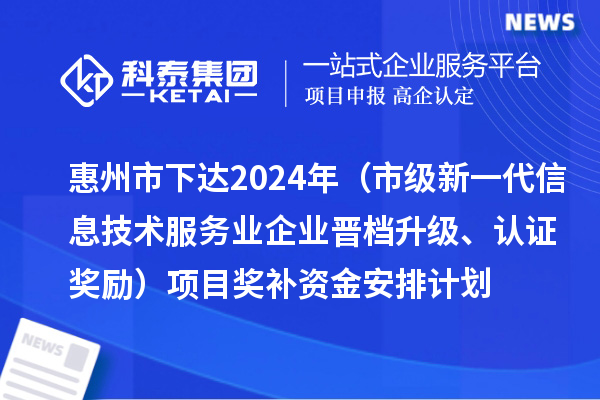 惠州市下達2024年工業和信息化專項資金（市級新一代信息技術服務業企業晉檔升級、認證獎勵）項目獎補資金安排計劃