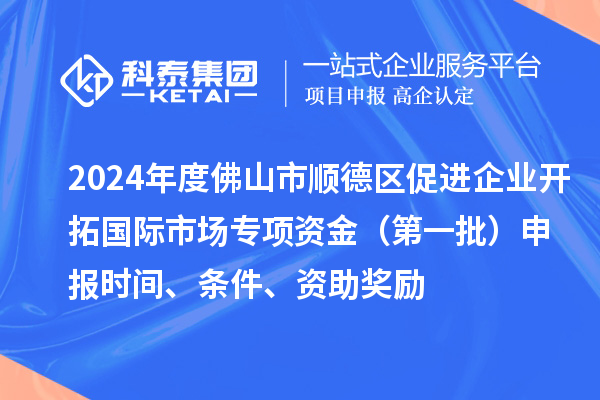 2024年度佛山市順德區促進企業開拓國際市場專項資金（第一批）申報時間、條件、資助獎勵