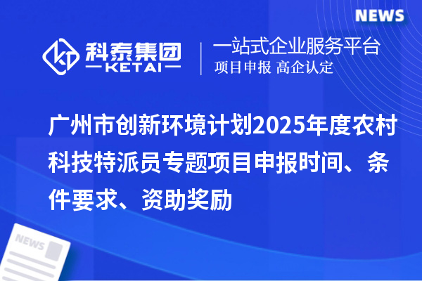 廣州市創新環境計劃2025年度農村科技特派員專題項目申報時間、條件要求、資助獎勵