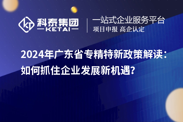 2024年廣東省專精特新政策解讀：如何抓住企業發展新機遇？