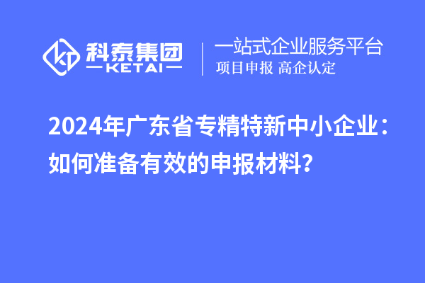 2024年廣東省<a href=http://www.zh-tour.cn/fuwu/zhuanjingtexin.html target=_blank class=infotextkey>專精特新中小企業</a>：如何準備有效的申報材料？