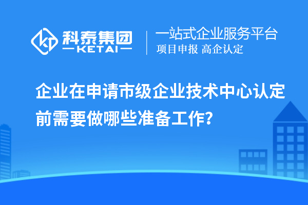 企業在申請市級企業技術中心認定前需要做哪些準備工作？