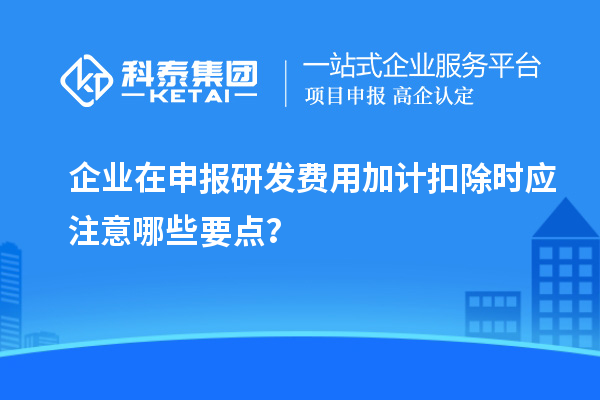 企業在申報研發費用加計扣除時應注意哪些要點？