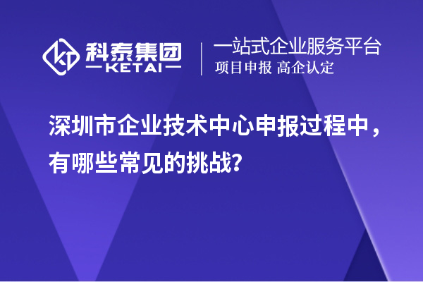 深圳市企業技術中心申報過程中，有哪些常見的挑戰？