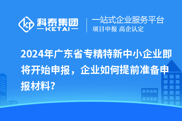 2024年廣東省專精特新中小企業即將開始申報，企業如何提前準備申報材料？