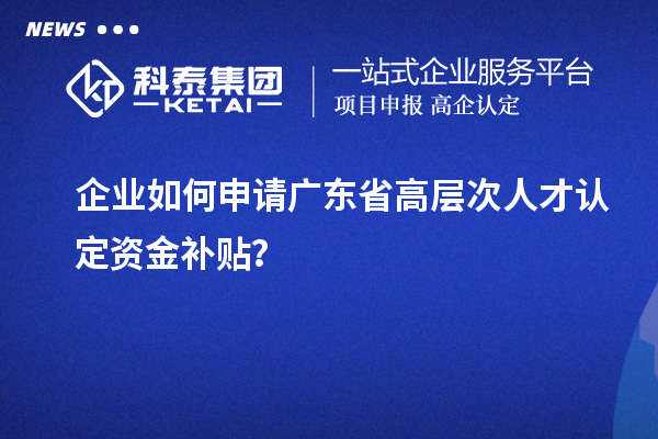 企業如何申請廣東省高層次人才認定資金補貼？