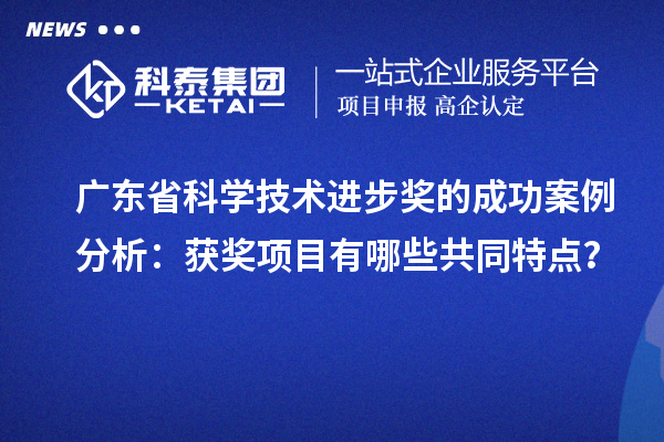 廣東省科學技術進步獎的成功案例分析：獲獎項目有哪些共同特點？