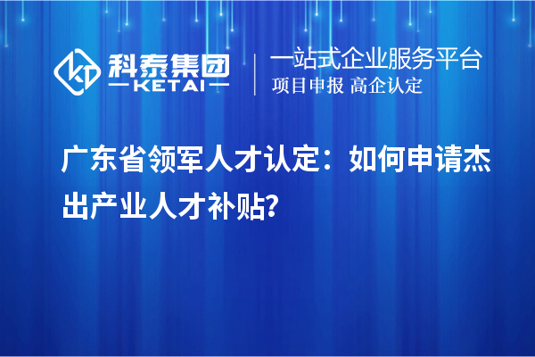 廣東省領軍人才認定：如何申請杰出產業人才補貼？