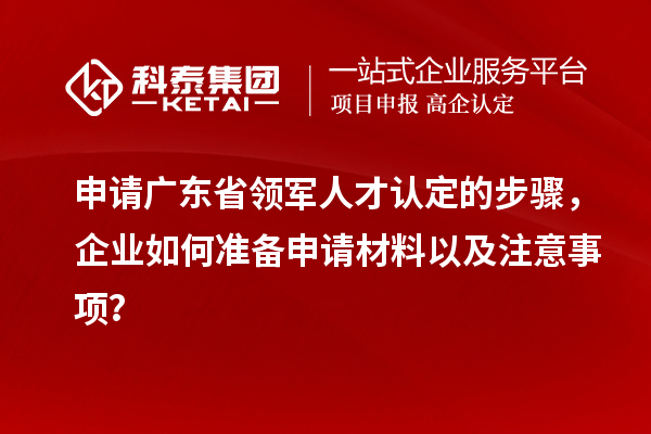 申請廣東省領軍人才認定的步驟，企業如何準備申請材料以及注意事項？