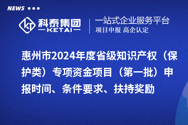惠州市2024年度省級知識產權（保護類）專項資金項目（第一批）申報時間、條件要求、扶持獎勵