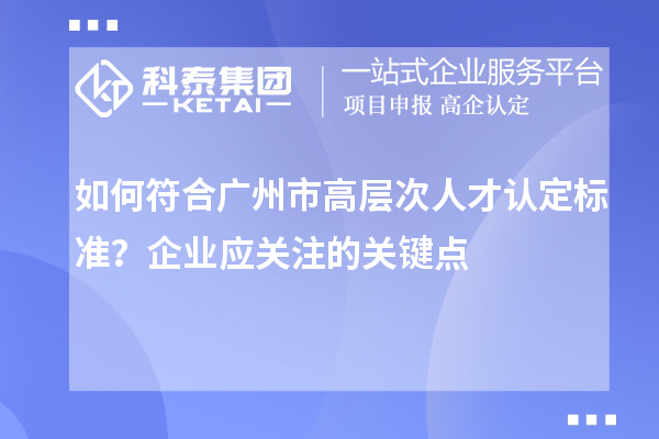 如何符合廣州市高層次人才認定標準？企業應關注的關鍵點