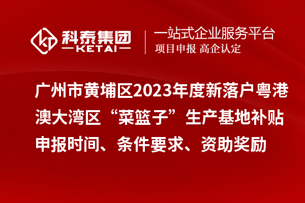 廣州市黃埔區2023年度新落戶粵港澳大灣區“菜籃子”生產基地補貼申報時間、條件要求、資助獎勵