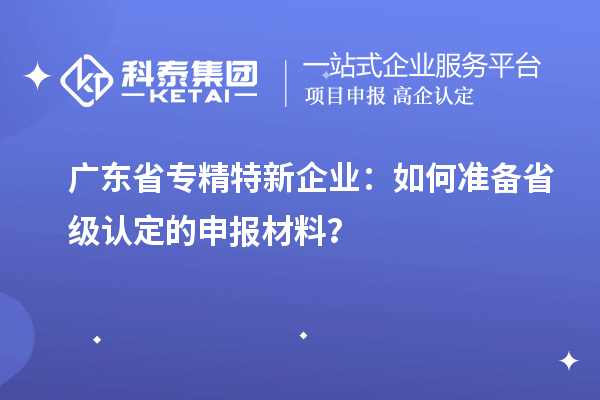 廣東省專精特新企業：如何準備省級認定的申報材料？