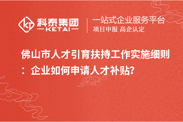 佛山市人才引育扶持工作實施細則：企業如何申請人才補貼？