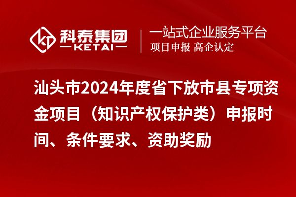 汕頭市2024年度省下放市縣專項資金項目（知識產權保護類）申報時間、條件要求、資助獎勵