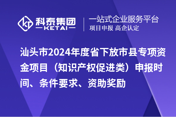 汕頭市2024年度省下放市縣專項資金項目（知識產權促進類）申報時間、條件要求、資助獎勵