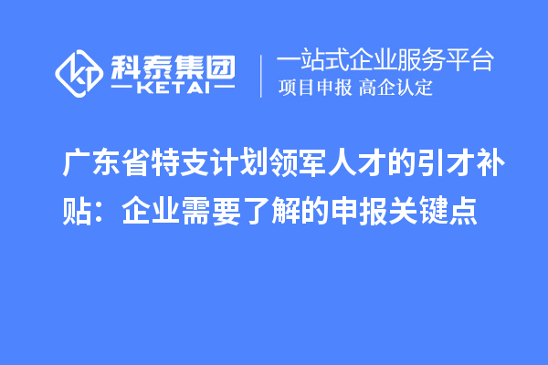廣東省特支計劃領軍人才的引才補貼：企業需要了解的申報關鍵點