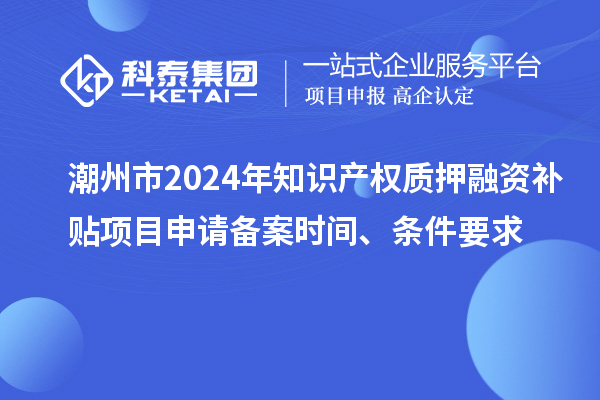 潮州市2024年知識產權質押融資補貼項目申請備案時間、條件要求