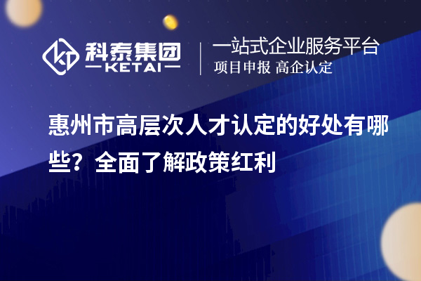 惠州市高層次人才認定的好處有哪些？全面了解政策紅利