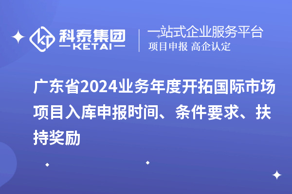 廣東省2024業務年度開拓國際市場項目入庫申報時間、條件要求、扶持獎勵