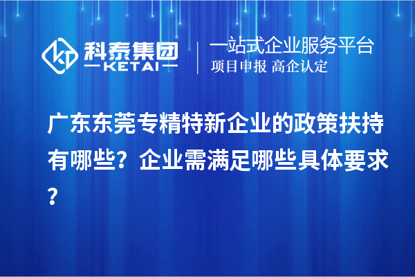 廣東東莞專精特新企業的政策扶持有哪些？企業需滿足哪些具體要求？