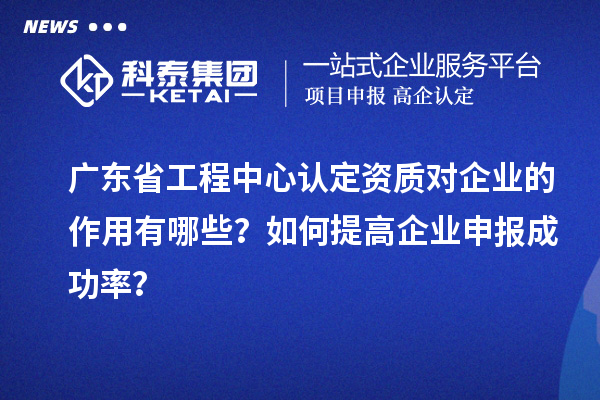 廣東省工程中心認定資質對企業的作用有哪些？如何提高企業申報成功率？