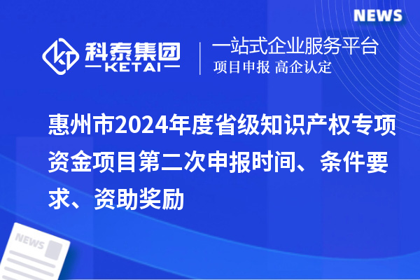 惠州市2024年度省級知識產權專項資金項目第二次申報時間、條件要求、資助獎勵