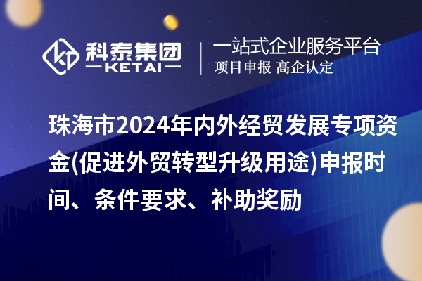 珠海市2024年內外經貿發展專項資金(促進外貿轉型升級用途)申報時間、條件要求、補助獎勵