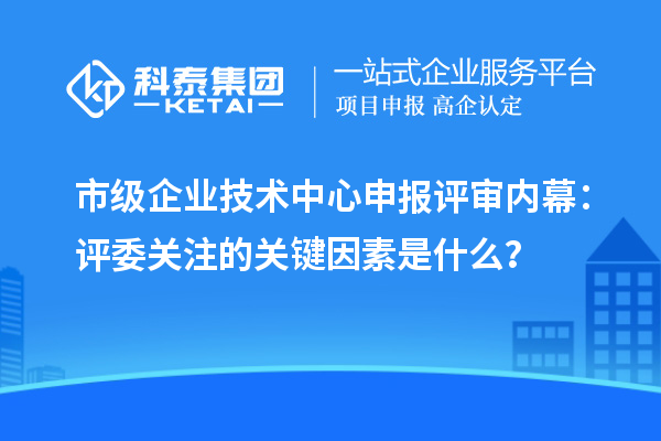 市級企業技術中心申報評審內幕：評委關注的關鍵因素是什么？