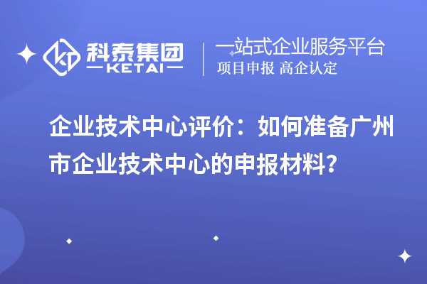 企業技術中心評價：如何準備廣州市企業技術中心的申報材料？