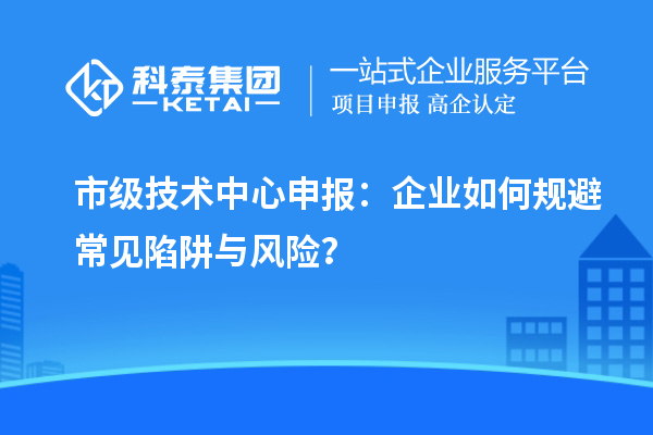 市級技術中心申報：企業如何規避常見陷阱與風險？