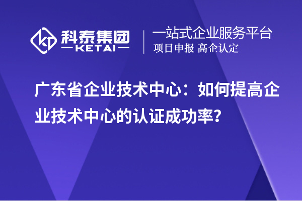 廣東省企業技術中心：如何提高企業技術中心的認證成功率？