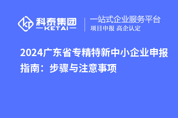 2024廣東省<a href=http://www.zh-tour.cn/fuwu/zhuanjingtexin.html target=_blank class=infotextkey>專精特新中小企業</a>申報指南：步驟與注意事項