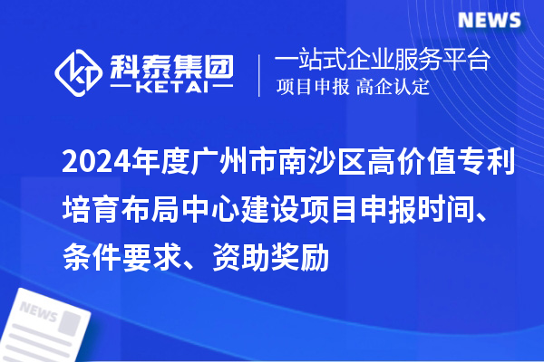 2024年度廣州市南沙區高價值專利培育布局中心建設項目申報時間、條件要求、資助獎勵
