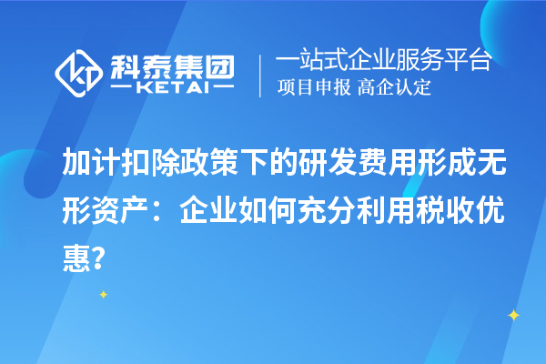 加計扣除政策下的研發費用形成無形資產：企業如何充分利用稅收優惠？