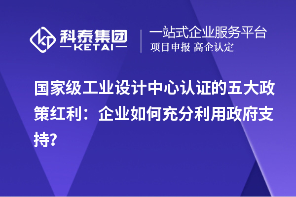 國家級工業設計中心認證的五大政策紅利：企業如何充分利用政府支持？