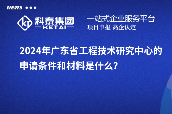 2024年廣東省工程技術研究中心的申請條件和材料是什么？