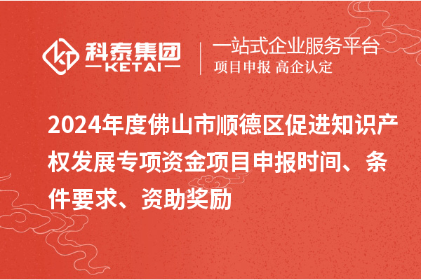 2024年度佛山市順德區促進知識產權發展專項資金項目申報時間、條件要求、資助獎勵