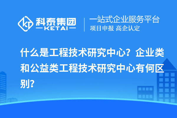 什么是工程技術研究中心？企業類和公益類工程技術研究中心有何區別？