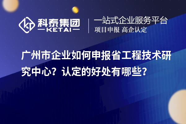 廣州市企業如何申報省工程技術研究中心？認定的好處有哪些？