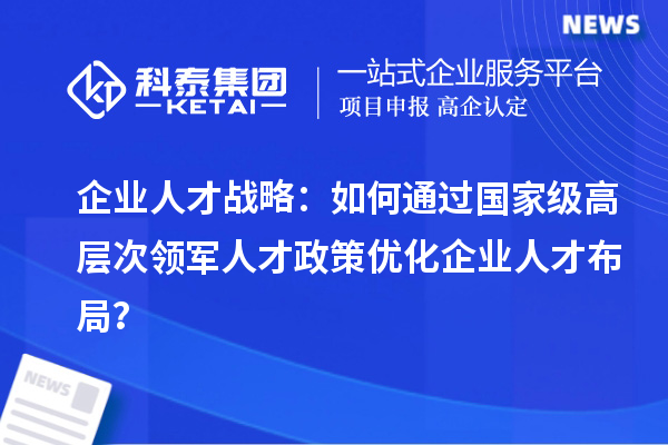 企業人才戰略：如何通過國家級高層次領軍人才政策優化企業人才布局？