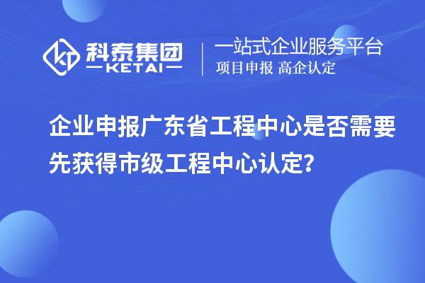企業申報廣東省工程中心是否需要先獲得市級工程中心認定？