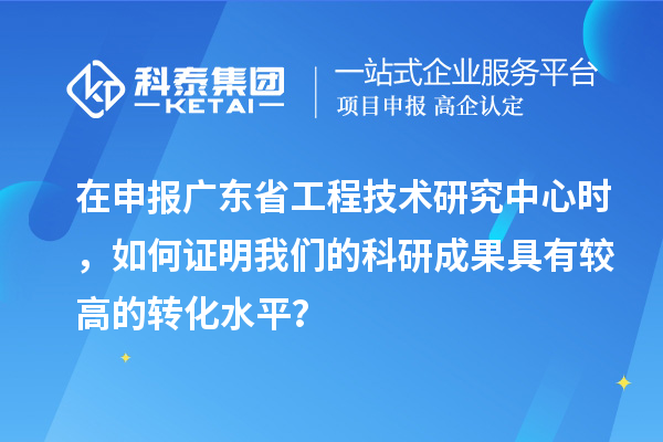 在申報廣東省工程技術研究中心時，如何證明我們的科研成果具有較高的轉化水平？