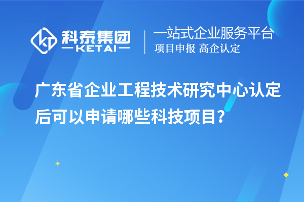 廣東省企業工程技術研究中心認定后可以申請哪些科技項目？