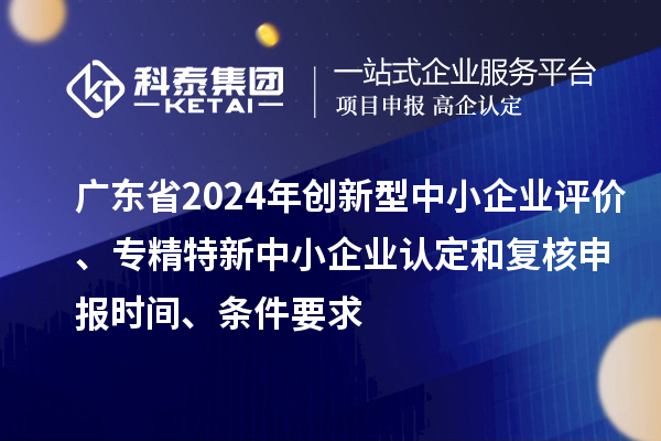 廣東省2024年創新型中小企業評價、專精特新中小企業認定和復核申報時間、條件要求