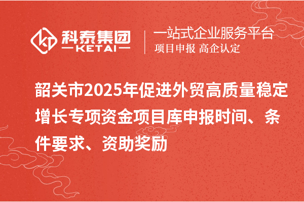韶關市2025年促進外貿高質量穩定增長專項資金項目庫申報時間、條件要求、資助獎勵